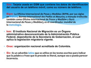 ∗ Sim: Tarjeta usada en GSM que contiene los datos de identificación
del usuario de un teléfono móvil, como su número de teléfono.
∗ Bipm: La Oficina Internacional de Pesas y Medidas (BIPM, por sus siglas
en francés, Bureau International des Pedios et Mesures; a menudo traducido
también como Oficina Internacional de Pesos y Medidas y Buró
Internacional de Pesos y Medidas), es el coordinador mundial de
la metrología.
∗ Inm: El Instituto Nacional de Migración es un Órgano
administrativo desconcentrado de la Administración Pública
Federal, dependiente de la Secretaría de Gobernación, el cual
aplica la legislación migratoria vigente.
∗ Onac: organización nacional acreditada de Colombia.
∗ Sic: Es un adverbio latino que se utiliza en los textos escritos para indicar
que la palabra o frase que lo precede es literal, aunque sea o pueda parecer
incorrecta.
 