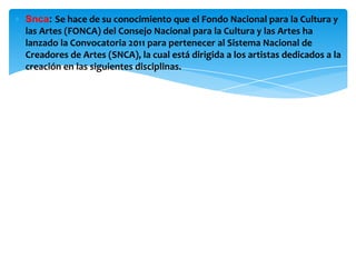 ∗ Snca: Se hace de su conocimiento que el Fondo Nacional para la Cultura y
las Artes (FONCA) del Consejo Nacional para la Cultura y las Artes ha
lanzado la Convocatoria 2011 para pertenecer al Sistema Nacional de
Creadores de Artes (SNCA), la cual está dirigida a los artistas dedicados a la
creación en las siguientes disciplinas.
 