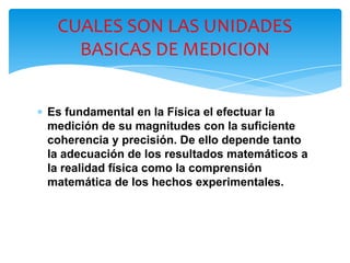 ∗ Es fundamental en la Física el efectuar la
medición de su magnitudes con la suficiente
coherencia y precisión. De ello depende tanto
la adecuación de los resultados matemáticos a
la realidad física como la comprensión
matemática de los hechos experimentales.
CUALES SON LAS UNIDADES
BASICAS DE MEDICION
 