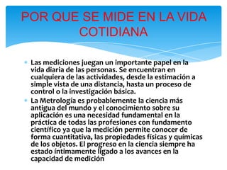 ∗ Las mediciones juegan un importante papel en la
vida diaria de las personas. Se encuentran en
cualquiera de las actividades, desde la estimación a
simple vista de una distancia, hasta un proceso de
control o la investigación básica.
∗ La Metrología es probablemente la ciencia más
antigua del mundo y el conocimiento sobre su
aplicación es una necesidad fundamental en la
práctica de todas las profesiones con fundamento
científico ya que la medición permite conocer de
forma cuantitativa, las propiedades físicas y químicas
de los objetos. El progreso en la ciencia siempre ha
estado íntimamente ligado a los avances en la
capacidad de medición
POR QUE SE MIDE EN LA VIDA
COTIDIANA
 