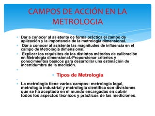 ∗ Dar a conocer al asistente de forma práctica el campo de
aplicación y la importancia de la metrología dimensional.
∗ Dar a conocer al asistente las magnitudes de influencia en el
campo de Metrología dimensional.
∗ Explicar los requisitos de los distintos métodos de calibración
en Metrología dimensional.-Proporcionar criterios y
conocimientos básicos para desarrollar una estimación de
incertidumbre de la medición.
∗
∗ Tipos de Metrología
∗
∗ La metrología tiene varios campos: metrología legal,
metrología industrial y metrología científica son divisiones
que se ha aceptado en el mundo encargadas en cubrir
todos los aspectos técnicos y prácticos de las mediciones.
CAMPOS DE ACCIÓN EN LA
METROLOGIA
 