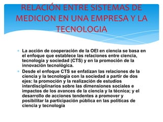∗ La acción de cooperación de la OEI en ciencia se basa en
el enfoque que establece las relaciones entre ciencia,
tecnología y sociedad (CTS) y en la promoción de la
innovación tecnológica.
∗ Desde el enfoque CTS se enfatizan las relaciones de la
ciencia y la tecnología con la sociedad a partir de dos
ejes: la promoción y la realización de estudios
interdisciplinarios sobre las dimensiones sociales e
impactos de los avances de la ciencia y la técnica; y el
desarrollo de acciones tendentes a promover y
posibilitar la participación pública en las políticas de
ciencia y tecnología
RELACIÓN ENTRE SISTEMAS DE
MEDICION EN UNA EMPRESA Y LA
TECNOLOGIA
 