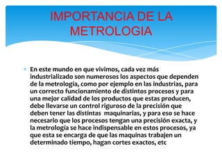 ∗ En este mundo en que vivimos, cada vez más
industrializado son numerosos los aspectos que dependen
de la metrología, como por ejemplo en las industrias, para
un correcto funcionamiento de distintos procesos y para
una mejor calidad de los productos que estas producen,
debe llevarse un control riguroso de la precisión que
deben tener las distintas maquinarias, y para eso se hace
necesario que los procesos tengan una precisión exacta, y
la metrología se hace indispensable en estos procesos, ya
que esta se encarga de que las maquinas trabajen un
determinado tiempo, hagan cortes exactos, etc
IMPORTANCIA DE LA
METROLOGIA
 