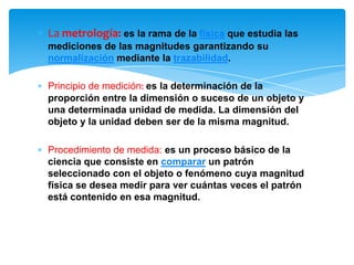 ∗ La metrología: es la rama de la física que estudia las
mediciones de las magnitudes garantizando su
normalización mediante la trazabilidad.
∗ Principio de medición: es la determinación de la
proporción entre la dimensión o suceso de un objeto y
una determinada unidad de medida. La dimensión del
objeto y la unidad deben ser de la misma magnitud.
∗ Procedimiento de medida: es un proceso básico de la
ciencia que consiste en comparar un patrón
seleccionado con el objeto o fenómeno cuya magnitud
física se desea medir para ver cuántas veces el patrón
está contenido en esa magnitud.
 