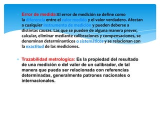 ∗ Error de medida:El error de medición se define como
la diferencia entre el valor medido y el valor verdadero. Afectan
a cualquier instrumento de medición y pueden deberse a
distintas causas. Las que se pueden de alguna manera prever,
calcular, eliminar mediante calibraciones y compensaciones, se
denominan determinanticos o sistemáticos y se relacionan con
la exactitud de las mediciones.
∗ Trazabilidad metrologíca: Es la propiedad del resultado
de una medición o del valor de un calibrador, de tal
manera que pueda ser relacionada con referencias
determinadas, generalmente patrones nacionales o
internacionales.
 