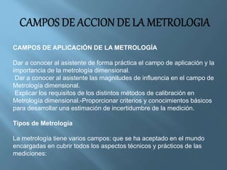 CAMPOS DE APLICACIÓN DE LA METROLOGÍA 
Dar a conocer al asistente de forma práctica el campo de aplicación y la 
importancia de la metrología dimensional. 
Dar a conocer al asistente las magnitudes de influencia en el campo de 
Metrología dimensional. 
Explicar los requisitos de los distintos métodos de calibración en 
Metrología dimensional.-Proporcionar criterios y conocimientos básicos 
para desarrollar una estimación de incertidumbre de la medición. 
Tipos de Metrología 
La metrología tiene varios campos: que se ha aceptado en el mundo 
encargadas en cubrir todos los aspectos técnicos y prácticos de las 
mediciones: 
 