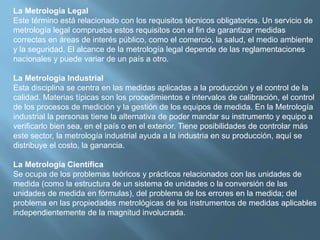 La Metrología Legal 
Este término está relacionado con los requisitos técnicos obligatorios. Un servicio de 
metrología legal comprueba estos requisitos con el fin de garantizar medidas 
correctas en áreas de interés público, como el comercio, la salud, el medio ambiente 
y la seguridad. El alcance de la metrología legal depende de las reglamentaciones 
nacionales y puede variar de un país a otro. 
La Metrología Industrial 
Esta disciplina se centra en las medidas aplicadas a la producción y el control de la 
calidad. Materias típicas son los procedimientos e intervalos de calibración, el control 
de los procesos de medición y la gestión de los equipos de medida. En la Metrología 
industrial la personas tiene la alternativa de poder mandar su instrumento y equipo a 
verificarlo bien sea, en el país o en el exterior. Tiene posibilidades de controlar más 
este sector, la metrología industrial ayuda a la industria en su producción, aquí se 
distribuye el costo, la ganancia. 
La Metrología Científica 
Se ocupa de los problemas teóricos y prácticos relacionados con las unidades de 
medida (como la estructura de un sistema de unidades o la conversión de las 
unidades de medida en fórmulas), del problema de los errores en la medida; del 
problema en las propiedades metrológicas de los instrumentos de medidas aplicables 
independientemente de la magnitud involucrada. 
 