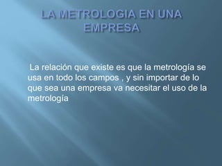 La relación que existe es que la metrología se 
usa en todo los campos , y sin importar de lo 
que sea una empresa va necesitar el uso de la 
metrología 
 