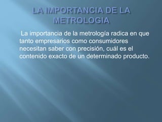 La importancia de la metrología radica en que 
tanto empresarios como consumidores 
necesitan saber con precisión, cuál es el 
contenido exacto de un determinado producto. 
 