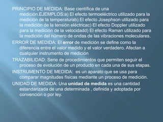 PRINCIPIO DE MEDIDA: Base científica de una 
medición.EJEMPLOS:a) El efecto termoeléctrico utilizado para la 
medición de la temperaturab) El efecto Josephson utilizado para 
la medición de la tensión eléctricac) El efecto Doppler utilizado 
para la medición de la velocidadd) El efecto Raman utilizado para 
la medición del número de ondas de las vibraciones moleculares. 
ERROR DE MEDIDA: El error de medición se define como la 
diferencia entre el valor medido y el valor verdadero. Afectan a 
cualquier instrumento de medición 
TRAZABILIDAD: Serie de procedimientos que permiten seguir el 
proceso de evolución de un producto en cada una de sus etapas. 
INSTRUMENTO DE MEDIDA: es un aparato que se usa para 
comparar magnitudes físicas mediante un proceso de medición. 
UNIDAD DE MEDIDA: Una unidad de medida es una cantidad 
estandarizada de una determinada , definida y adoptada por 
convención o por ley. 
