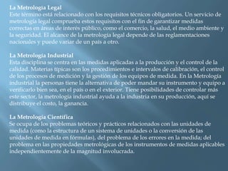 La Metrología Legal 
Este término está relacionado con los requisitos técnicos obligatorios. Un servicio de 
metrología legal comprueba estos requisitos con el fin de garantizar medidas 
correctas en áreas de interés público, como el comercio, la salud, el medio ambiente y 
la seguridad. El alcance de la metrología legal depende de las reglamentaciones 
nacionales y puede variar de un país a otro. 
La Metrología Industrial 
Esta disciplina se centra en las medidas aplicadas a la producción y el control de la 
calidad. Materias típicas son los procedimientos e intervalos de calibración, el control 
de los procesos de medición y la gestión de los equipos de medida. En la Metrología 
industrial la personas tiene la alternativa de poder mandar su instrumento y equipo a 
verificarlo bien sea, en el país o en el exterior. Tiene posibilidades de controlar más 
este sector, la metrología industrial ayuda a la industria en su producción, aquí se 
distribuye el costo, la ganancia. 
La Metrología Científica 
Se ocupa de los problemas teóricos y prácticos relacionados con las unidades de 
medida (como la estructura de un sistema de unidades o la conversión de las 
unidades de medida en fórmulas), del problema de los errores en la medida; del 
problema en las propiedades metrológicas de los instrumentos de medidas aplicables 
independientemente de la magnitud involucrada. 
 