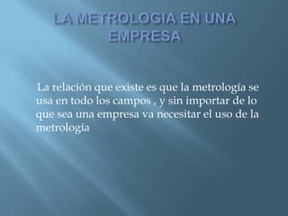 La relación que existe es que la metrología se 
usa en todo los campos , y sin importar de lo 
que sea una empresa va necesitar el uso de la 
metrología 
 