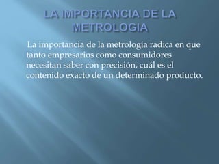 La importancia de la metrología radica en que 
tanto empresarios como consumidores 
necesitan saber con precisión, cuál es el 
contenido exacto de un determinado producto. 
 