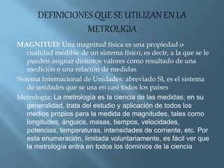MAGNITUD: Una magnitud física es una propiedad o 
cualidad medible de un sistema físico, es decir, a la que se le 
pueden asignar distintos valores como resultado de una 
medición o una relación de medidas 
Sistema Internacional de Unidades: abreviado SI, es el sistema 
de unidades que se usa en casi todos los países 
Metrología: La metrología es la ciencia de las medidas; en su 
generalidad, trata del estudio y aplicación de todos los 
medios propios para la medida de magnitudes, tales como 
longitudes, ángulos, masas, tiempos, velocidades, 
potencias, temperaturas, intensidades de corriente, etc. Por 
esta enumeración, limitada voluntariamente, es fácil ver que 
la metrología entra en todos los dominios de la ciencia 
 