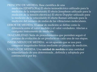 PRINCIPIO DE MEDIDA: Base científica de una 
medición.EJEMPLOS:a) El efecto termoeléctrico utilizado para la 
medición de la temperaturab) El efecto Josephson utilizado para la 
medición de la tensión eléctricac) El efecto Doppler utilizado para 
la medición de la velocidadd) El efecto Raman utilizado para la 
medición del número de ondas de las vibraciones moleculares. 
ERROR DE MEDIDA: El error de medición se define como la 
diferencia entre el valor medido y el valor verdadero. Afectan a 
cualquier instrumento de medición 
TRAZABILIDAD: Serie de procedimientos que permiten seguir el 
proceso de evolución de un producto en cada una de sus etapas. 
INSTRUMENTO DE MEDIDA: es un aparato que se usa para 
comparar magnitudes físicas mediante un proceso de medición. 
UNIDAD DE MEDIDA: Una unidad de medida es una cantidad 
estandarizada de una determinada , definida y adoptada por 
convención o por ley. 

