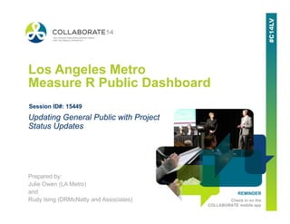 REMINDER
Check in on the
COLLABORATE mobile app
Los Angeles Metro
Measure R Public Dashboard
Prepared by:
Julie Owen (LA Metro)
and
Rudy Ising (DRMcNatty and Associates)
Updating General Public with Project
Status Updates
Session ID#: 15449
 