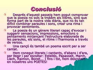Conclusió   Després d’aquest passeig hem pogut comprovar que la poesia no sols la trobem als llibres, sinó que forma part de la nostra vida diària, que no és tan difícil combinar paraules i sons, crear una rima i provocar sentiments. La poesia és un gènere literari capaç d’evocar i suggerir sensacions, impressions, emocions o pensaments mirjançant l’estructura elaborada de les paraules, els sons, el ritme i l’harmonia a través de versos. Una cançó és també un poema escrit per a ser cantat. Hem conegut literats i cantants, d’abans i d’ara, per llegir i per escoltar: Estellés, Papasseït, March, Llach, Raimon, Bonet... I fins i tot, hem descobert en nosaltres uns POETES! 