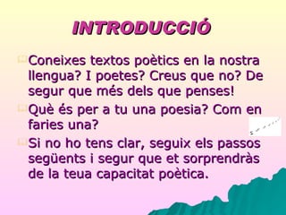 INTRODUCCIÓ   Coneixes textos poètics en la nostra llengua? I poetes? Creus que no? De segur que més dels que penses! Què és per a tu una poesia? Com en  faries una? Si no ho tens clar, seguix els passos següents i segur que et sorprendràs de la teua capacitat poètica. 