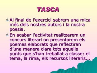 TASCA   Al final de l’exercici sabrem una mica més dels nostres autors i la nostra poesia. En acabar l’activitat realitzarem un concurs literari on presentarem els poemes elaborats que reflectiran d’una manera clara tots aquells punts que s’han treballat a classe: el tema, la rima, els recursos literaris... 