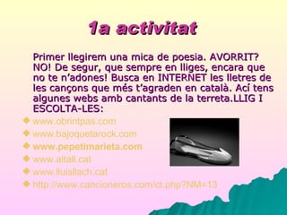 1a activitat   Primer llegirem una mica de poesia. AVORRIT? NO! De segur, que sempre en lliges, encara que no te n’adones! Busca en INTERNET les lletres de les cançons que més t’agraden en català. Ací tens algunes webs amb cantants de la terreta.LLIG I ESCOLTA-LES: www.obrintpas.com www .bajoquetarock.com www.pepetimarieta.com www .altall.cat www .lluisllach.cat http://www.cancioneros.com/ct.php?NM=13 