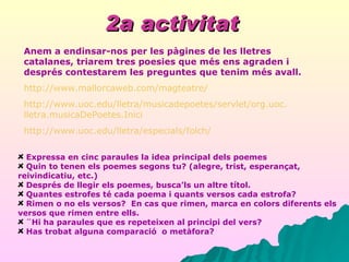 2a activitat   Expressa en cinc paraules la idea principal dels poemes   Quin to tenen els poemes segons tu? (alegre, trist, esperançat, reivindicatiu, etc.)   Després de llegir els poemes, busca’ls un altre títol.   Quantes estrofes té cada poema i quants versos cada estrofa?   Rimen o no els versos?  En cas que rimen, marca en colors diferents els versos que rimen entre ells.   ¨Hi ha paraules que es repeteixen al principi del vers? Has trobat alguna comparació  o metàfora? Anem a endinsar-nos per les pàgines de les lletres catalanes, triarem tres poesies que més ens agraden i després contestarem les preguntes que tenim més avall. http:// www . mallorcaweb . com / magteatre / http:// www . uoc . edu / lletra / musicadepoetes / servlet / org . uoc . lletra . musicaDePoetes . Inici http:// www . uoc . edu / lletra / especials / folch / 
