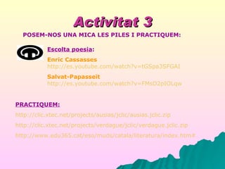 Activitat 3 Escolta poesia : Enric Cassasses   http://es.youtube.com/watch?v=tGSpa3SFGAI Salvat-Papasseit   http://es.youtube.com/watch?v=FMsD2pIOLqw PRACTIQUEM: http://clic.xtec.net/projects/ausias/jclic/ausias.jclic.zip http://clic.xtec.net/projects/verdague/jclic/verdague.jclic.zip http://www.edu365.cat/eso/muds/catala/literatura/index.htm# POSEM-NOS UNA MICA LES PILES I PRACTIQUEM: 