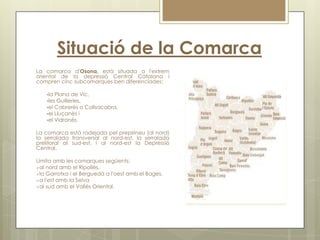 Situació de la Comarca
La comarca d'Osona, està situada a l'extrem
oriental de la depressió Central Catalana i
compren cinc subcomarques ben diferenciades:

    la Plana de Vic,
    les Guilleries,
    el Cabrerès o Collsacabra,
    el Lluçanès i
    el Vidranès.


La comarca està rodejada pel prepirineu (al nord)
la serralada transversal al nord-est, la serralada
prelitoral al sud-est, i al nord-est la Depressió
Central.

Limita amb les comarques següents:
al nord amb el Ripollès,
la Garrotxa i el Berguedà a l'oest amb el Bages,
a l'est amb la Selva
al sud amb el Vallès Oriental.
 