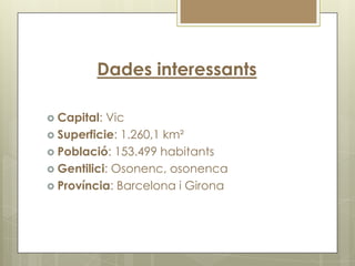 Dades interessants

 Capital: Vic
 Superficie: 1.260,1 km²
 Població: 153.499 habitants
 Gentilici: Osonenc, osonenca
 Província: Barcelona i Girona
 