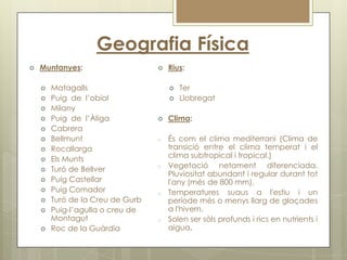 Geografia Física
   Muntanyes:                       Rius:

       Matagalls                        Ter
       Puig de l’obiol                  Llobregat
       Milany
       Puig de l’Àliga              Clima:
       Cabrera
       Bellmunt                  o   És com el clima mediterrani (Clima de
       Rocallarga                    transició entre el clima temperat i el
       Els Munts                     clima subtropical i tropical.)
       Turó de Bellver           o   Vegetació netament diferenciada.
                                      Pluviositat abundant i regular durant tot
       Puig Castellar                l'any (més de 800 mm),
       Puig Comador              o   Temperatures suaus a l'estiu i un
       Turó de la Creu de Gurb       període més o menys llarg de glaçades
       Puig-l’agulla o creu de       a l'hivern.
        Montagut                  o   Solen ser sòls profunds i rics en nutrients i
       Roc de la Guàrdia             aigua.
 