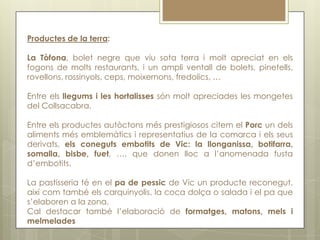 Productes de la terra:

La Tòfona, bolet negre que viu sota terra i molt apreciat en els
fogons de molts restaurants, i un ampli ventall de bolets, pinetells,
rovellons, rossinyols, ceps, moixernons, fredolics, …

Entre els llegums i les hortalisses són molt apreciades les mongetes
del Collsacabra.

Entre els productes autòctons més prestigiosos citem el Porc un dels
aliments més emblemàtics i representatius de la comarca i els seus
derivats, els coneguts embotits de Vic: la llonganissa, botifarra,
somalla, bisbe, fuet, …, que donen lloc a l’anomenada fusta
d’embotits.

La pastisseria té en el pa de pessic de Vic un producte reconegut,
així com també els carquinyolis, la coca dolça o salada i el pa que
s’elaboren a la zona.
Cal destacar també l’elaboració de formatges, matons, mels i
melmelades
 