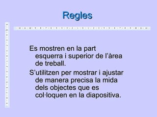 Regles


Es mostren en la part
  esquerra i superior de l’àrea
  de treball.
S’utilitzen per mostrar i ajustar
  de manera precisa la mida
  dels objectes que es
  col·loquen en la diapositiva.
 