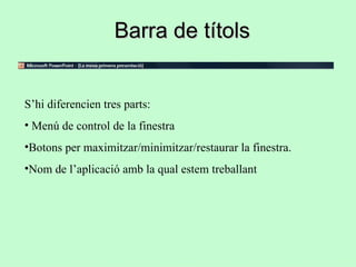 Barra de títols


S’hi diferencien tres parts:
• Menú de control de la finestra
•Botons per maximitzar/minimitzar/restaurar la finestra.
•Nom de l’aplicació amb la qual estem treballant
 
