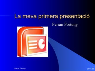 La meva primera presentació
                 Ferran Fortuny




                                         1
Ferran Fortuny                    28/03/12
 