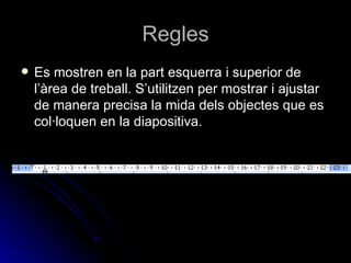 Regles
   Es mostren en la part esquerra i superior de
    l’àrea de treball. S’utilitzen per mostrar i ajustar
    de manera precisa la mida dels objectes que es
    col·loquen en la diapositiva.
 