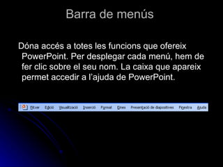 Barra de menús

Dóna accés a totes les funcions que ofereix
 PowerPoint. Per desplegar cada menú, hem de
 fer clic sobre el seu nom. La caixa que apareix
 permet accedir a l’ajuda de PowerPoint.
 