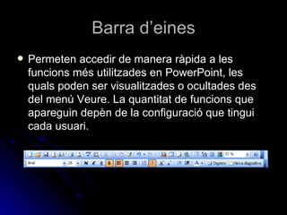 Barra d’eines
   Permeten accedir de manera ràpida a les
    funcions més utilitzades en PowerPoint, les
    quals poden ser visualitzades o ocultades des
    del menú Veure. La quantitat de funcions que
    apareguin depèn de la configuració que tingui
    cada usuari.
 