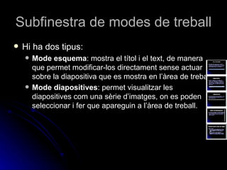 Subfinestra de modes de treball
   Hi ha dos tipus:
       Mode esquema: mostra el títol i el text, de manera
        que permet modificar-los directament sense actuar
        sobre la diapositiva que es mostra en l’àrea de treball.
       Mode diapositives: permet visualitzar les
        diapositives com una sèrie d’imatges, on es poden
        seleccionar i fer que apareguin a l’àrea de treball.
 
