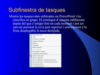 Subfinestra de tasques
Mostra les tasques més utilitzades en PowerPoint i les
 classifica en grups. El contingut d’aquesta subfinestra
 depèn del que s’estigui fent en cada moment i pot ser
 canviat prement la seva part superior i seleccionant a la
 llista desplegable la tasca desitjada.




                                                             11
Xavi Bates Torres
 