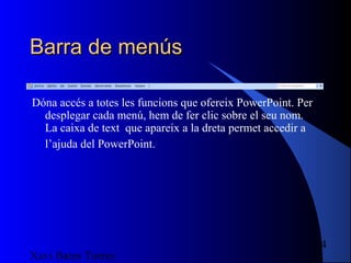 Barra de menús

Dóna accés a totes les funcions que ofereix PowerPoint. Per
  desplegar cada menú, hem de fer clic sobre el seu nom.
  La caixa de text que apareix a la dreta permet accedir a
  l’ajuda del PowerPoint.




                                                              4
Xavi Bates Torres
 