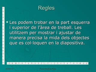 Regles

   Les podem trobar en la part esquerra
    i superior de l’àrea de treball. Les
    utilitzem per mostrar i ajustar de
    manera precisa la mida dels objectes
    que es col·loquen en la diapositiva.




04/03/13         Paula Masalias Palou   10
 
