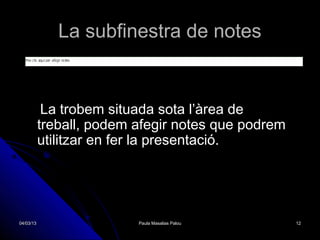 La subfinestra de notes


            La trobem situada sota l’àrea de
           treball, podem afegir notes que podrem
           utilitzar en fer la presentació.




04/03/13                  Paula Masalias Palou      12
 