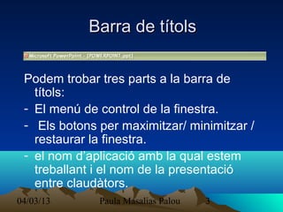 Barra de títols

 Podem trobar tres parts a la barra de
   títols:
 - El menú de control de la finestra.
 - Els botons per maximitzar/ minimitzar /
   restaurar la finestra.
 - el nom d’aplicació amb la qual estem
   treballant i el nom de la presentació
   entre claudàtors.
04/03/13      Paula Masalias Palou   3
 