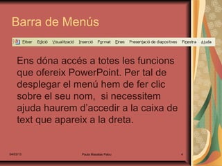 Barra de Menús


    Ens dóna accés a totes les funcions
    que ofereix PowerPoint. Per tal de
    desplegar el menú hem de fer clic
    sobre el seu nom, si necessitem
    ajuda haurem d’accedir a la caixa de
    text que apareix a la dreta.


04/03/13          Paula Masalias Palou     4
 