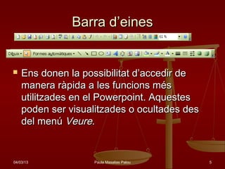 Barra d’eines


   Ens donen la possibilitat d’accedir de
    manera ràpida a les funcions més
    utilitzades en el Powerpoint. Aquestes
    poden ser visualitzades o ocultades des
    del menú Veure.


04/03/13            Paula Masalias Palou      5
 