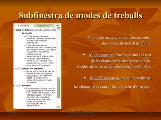 Subfinestra de modes de treballs

                                  D’aquesta manera podem canviar entre
                                          dos modes de treball diferents:

                              Mode esquema. Mostra el títol i el text
                                de les diapositives, així que es poden
                         modificar sense actuar directament sobre ella.

                                  Mode diapositives. Podem visualitzar

                       les diapositives com si fos una sèrie d’imatges.




04/03/13          Paula Masalias Palou                                 8
 