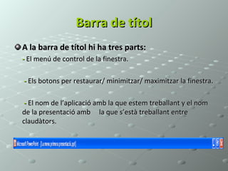 Barra de títol
A la barra de títol hi ha tres parts:
- El menú de control de la finestra.

- Els botons per restaurar/ minimitzar/ maximitzar la finestra.

 - El nom de l’aplicació amb la que estem treballant y el nom
de la presentació amb la que s’està treballant entre
claudàtors.
 