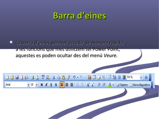 Barra d’eines

   La barra d’eines permet accedir de manera ràpida
    a les funcions que més utilitzem tel Power Point,
    aquestes es poden ocultar des del menú Veure.
 