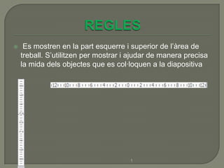     Es mostren en la part esquerre i superior de l’àrea de
    treball. S’utilitzen per mostrar i ajudar de manera precisa
    la mida dels objectes que es col·loquen a la diapositiva




                                      1
 