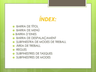 ÍNDEX:
   BARRA DE TÍTOL
   BARRA DE MENÚ
   BARRA D’EINES
   BARRA DE DESPALAÇAMENT
   SUBFINESTRA DE MODES DE TREBALL
   ÀREA DE TREBALL
   REGLES
   SUBFINESTRES DE TASQUES
   SUBFINESTRES DE MODES


                                      2
 