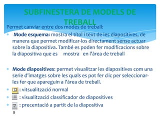 SUBFINESTERA DE MODELS DE
                         TREBALL
Permet canviar entre dos modes de treball:
  Mode esquema: mostra el títol i text de les diapositives, de
 manera que permet modificar-los directament sense actuar
 sobre la diapositiva. També es poden fer modificacions sobre
 la diapositiva que es mostra en l’àrea de treball

 Mode diapositives: permet visualitzar les diapositives com una
 serie d’imatges sobre les quals es pot fer clic per seleccionar-
 les fer que apareguin a l’àrea de treball.
     : vitsualització normal
     : visualització classificador de diapositives
     : precentació a partit de la diapositiva
  8
 
